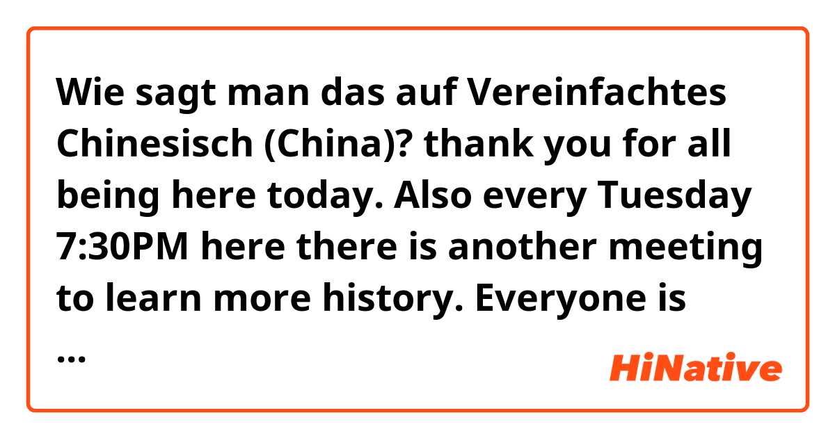 Wie sagt man das auf Vereinfachtes Chinesisch (China)? thank you for all being here today. Also every Tuesday 7:30PM here there is another meeting to learn more history. Everyone is welcome.