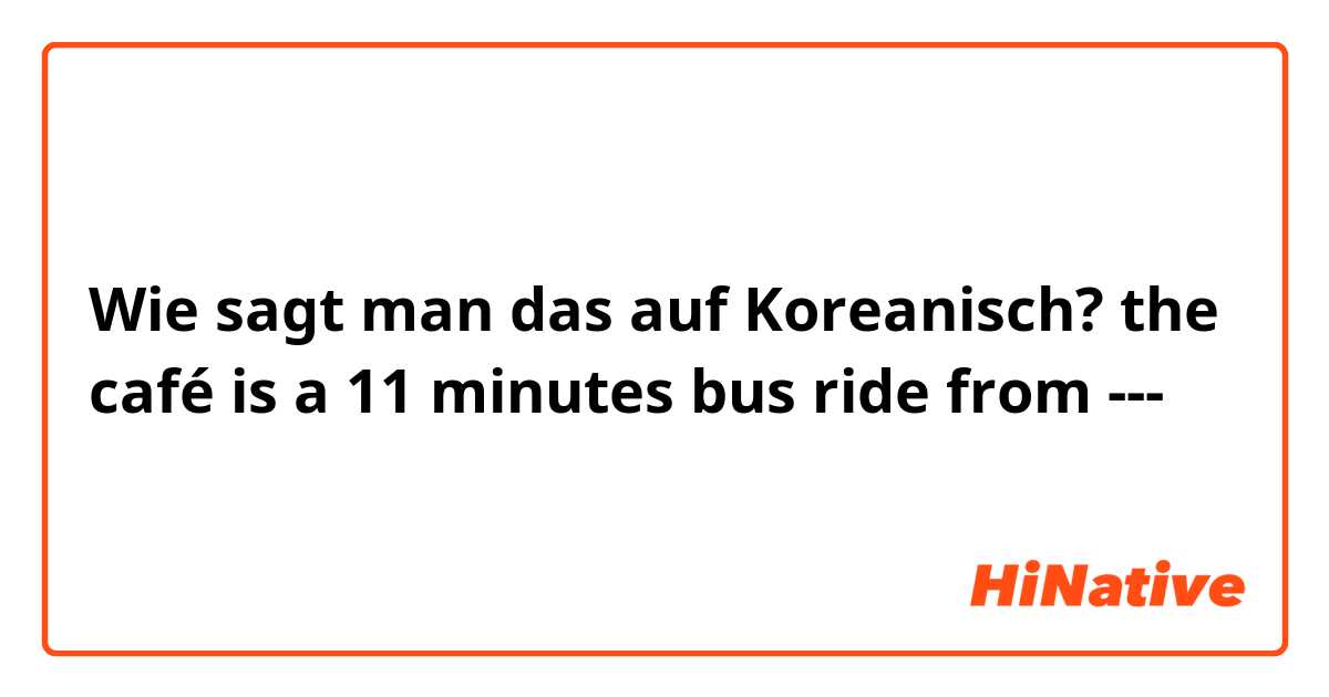 Wie sagt man das auf Koreanisch? the café is a 11 minutes bus ride from ---