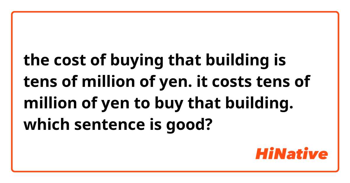 the cost of buying that building is tens of million of yen.

it costs tens of million of yen to buy that building.

which sentence is good?