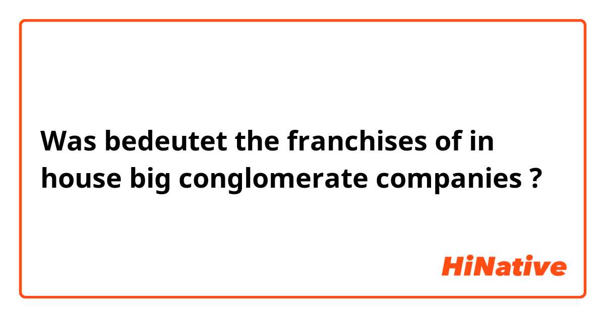 Was bedeutet the franchises of in house big conglomerate companies?