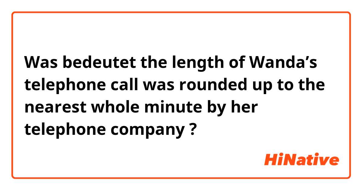 Was bedeutet  the length of Wanda’s telephone call was rounded up to the nearest whole minute by her telephone company ?