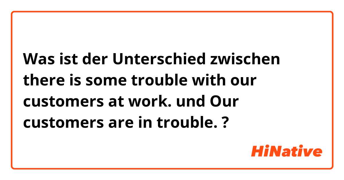 Was ist der Unterschied zwischen there is some trouble with our customers at work.  und Our customers are in trouble.  ?