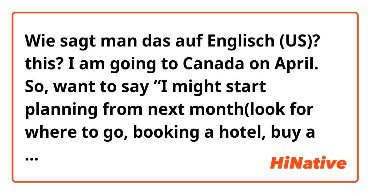 Wie sagt man das auf Englisch (US)? this? I am going to Canada on April. So, want to say “I might start planning from next month(look for where to go, booking a hotel, buy a flight ticket...). Is the preposition(from) correct? I feel like that sentence is wired. Do you have any better?