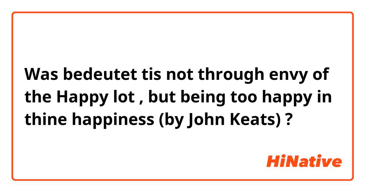 Was bedeutet tis not through envy of the Happy lot , but being too happy in thine happiness  
(by  John Keats)?