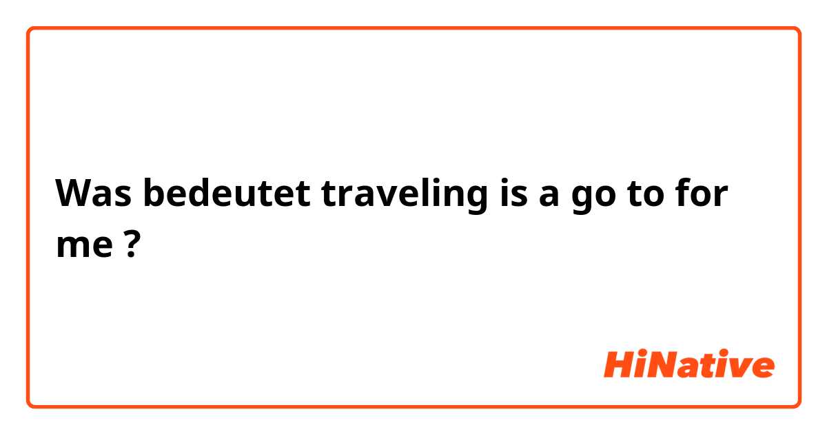 Was bedeutet traveling is a go to for me?