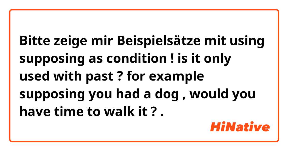 Bitte zeige mir Beispielsätze mit using supposing as condition ! is it only used with past ? for example supposing you had a dog , would you have time to walk it ?.