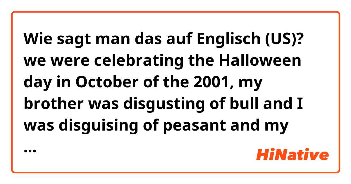 Wie sagt man das auf Englisch (US)? we were celebrating the Halloween day in October of the 2001, my brother was disgusting of bull and I was disguising of peasant and my fathers took us to claim candy.