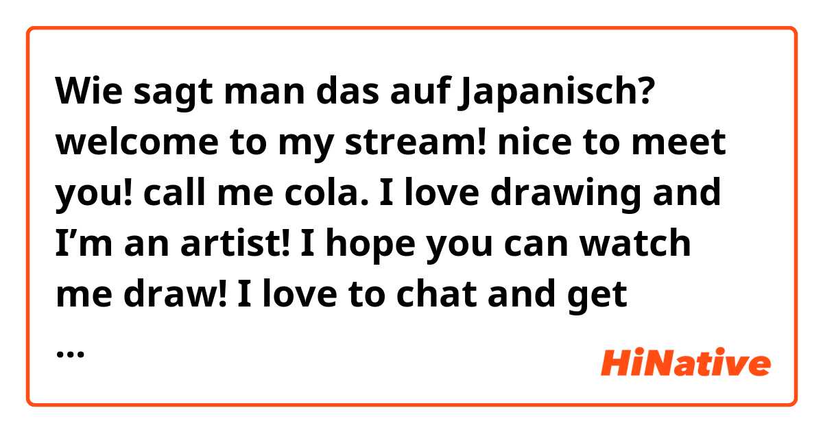 Wie sagt man das auf Japanisch? welcome to my stream! nice to meet you! call me cola. I love drawing and I’m an artist! I hope you can watch me draw! I love to chat and get compliments. I’m from the US, so sorry if my Japanese is bad. thank you!