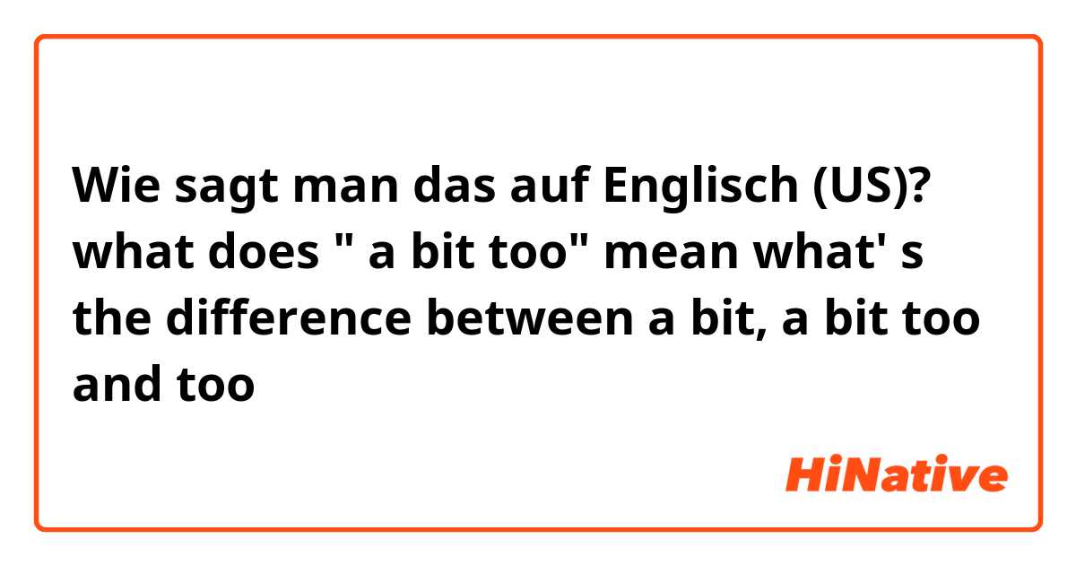 Wie sagt man das auf Englisch (US)? what does " a bit too" mean what' s the difference between a bit, a bit too and too
