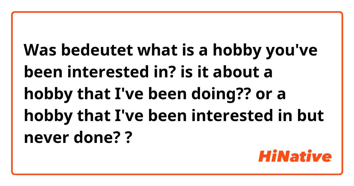 Was bedeutet what is a hobby you've been interested in? 

is it about a hobby that I've been doing?? or a hobby that I've been interested in but never done? ?