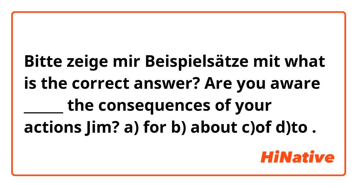 Bitte zeige mir Beispielsätze mit what is the correct answer?
Are you aware ______ the consequences of your actions Jim?
a) for       b) about         c)of          d)to.