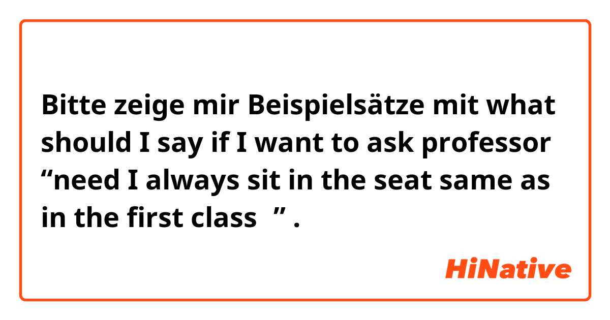 Bitte zeige mir Beispielsätze mit what should I say if I want to ask professor “need I always sit in the seat same as in the first class？”.