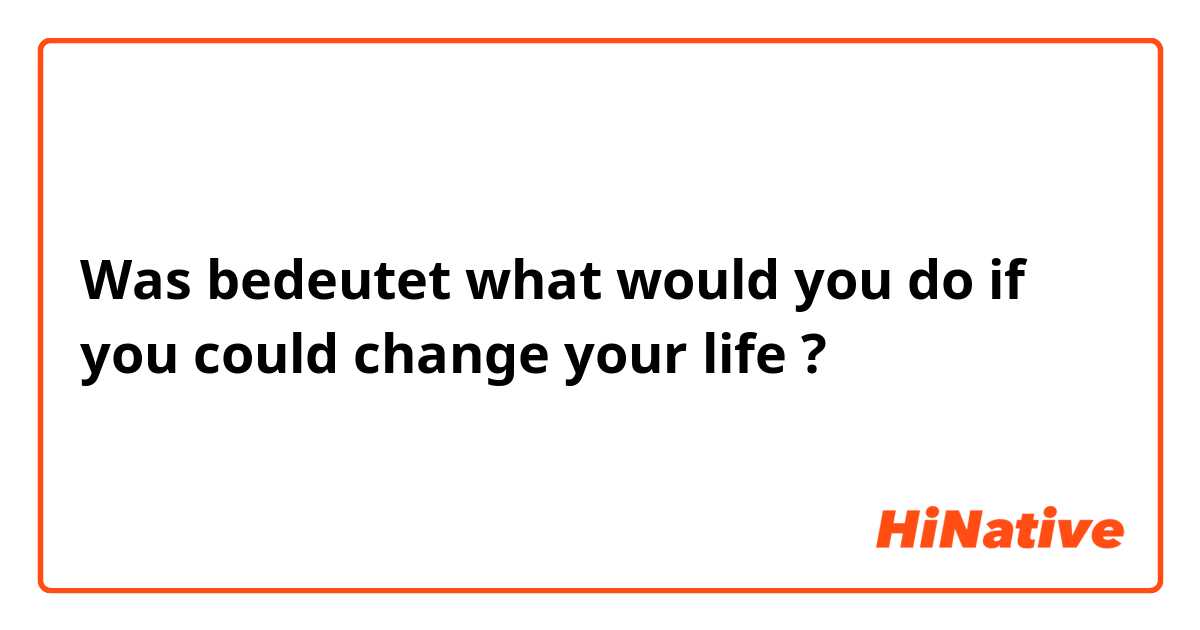 Was bedeutet what would you do if you could change your life?