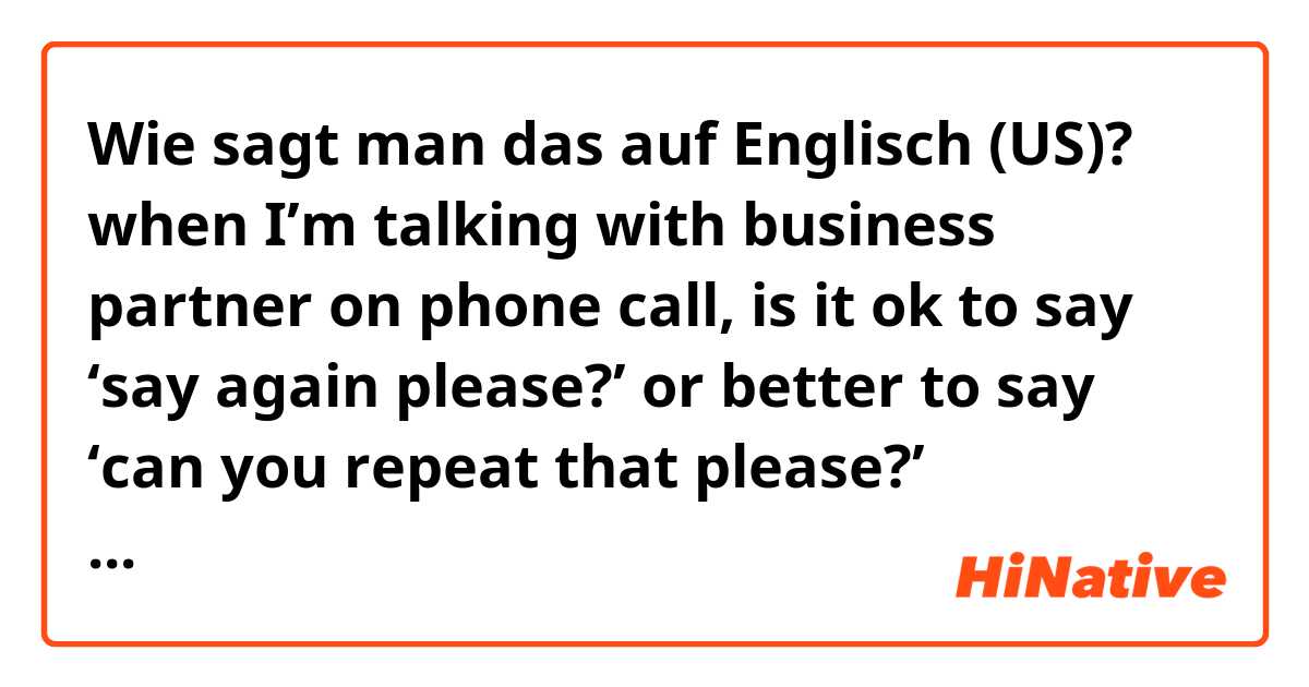 Wie sagt man das auf Englisch (US)? when I’m talking with business partner on phone call, is it ok to say ‘say again please?’ or better to say ‘can you repeat that please?’ something like that instead?