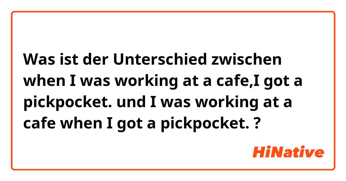Was ist der Unterschied zwischen when I was working at a cafe,I got a pickpocket.  und I was working at a cafe when I got a pickpocket.  ?