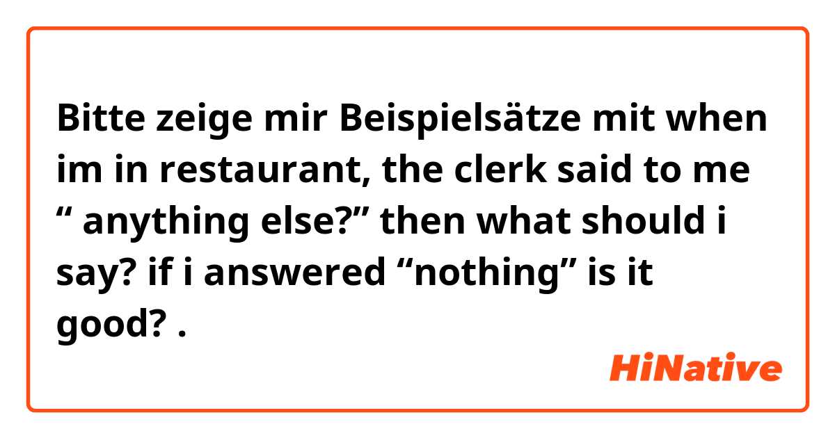 Bitte zeige mir Beispielsätze mit when im in restaurant, the clerk said to me “ anything else?” then what should i say? if i answered “nothing” is it good?.