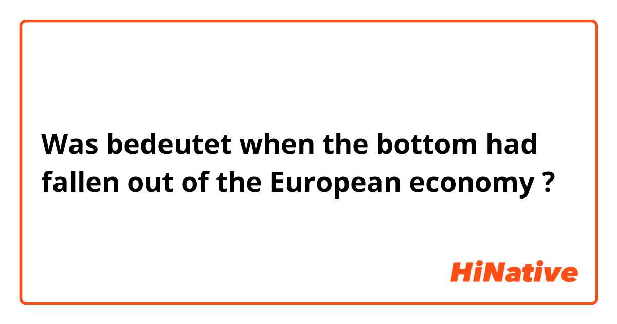 Was bedeutet when the bottom had fallen out of the European economy ?