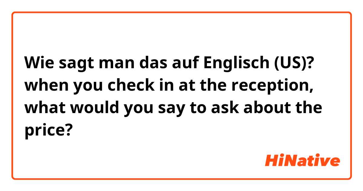 Wie sagt man das auf Englisch (US)? when you check in at the reception, what would you say to ask about the price?