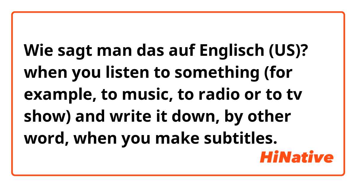 Wie sagt man das auf Englisch (US)? when you listen to something (for example, to music, to radio or to tv show) and write it down, by other word, when you make subtitles. 