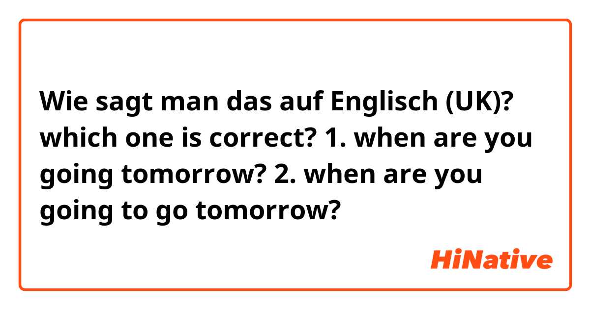 Wie sagt man das auf Englisch (UK)? which one is correct? 1. when are you going tomorrow? 2. when are you going to go tomorrow?