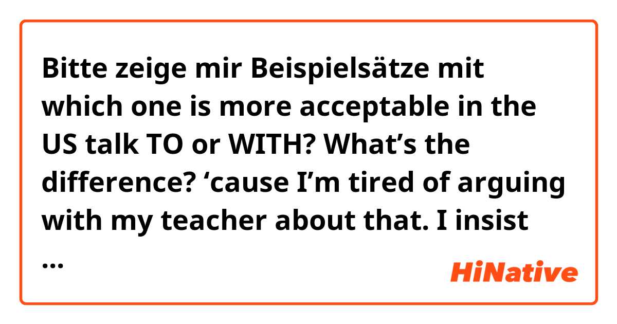 Bitte zeige mir Beispielsätze mit which one is more acceptable in the US talk TO or WITH? What’s the difference? ‘cause I’m tired of arguing with my teacher about that. I insist on talk with . am I right ?.