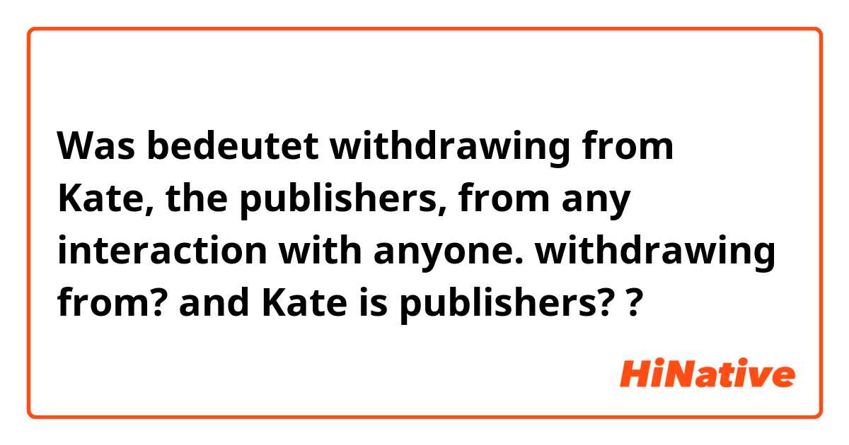 Was bedeutet withdrawing from Kate, the publishers, from any interaction with anyone. 

withdrawing from? and Kate is publishers??