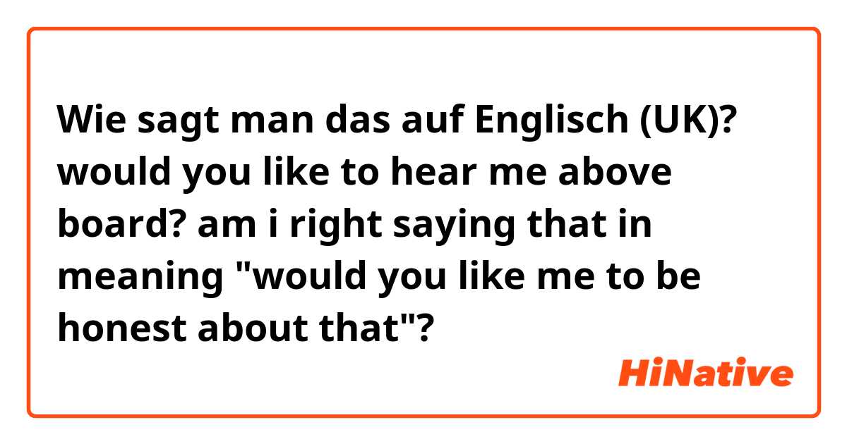 Wie sagt man das auf Englisch (UK)? would you like to hear me above board?
am i right saying that in meaning "would you like me to be honest about that"?