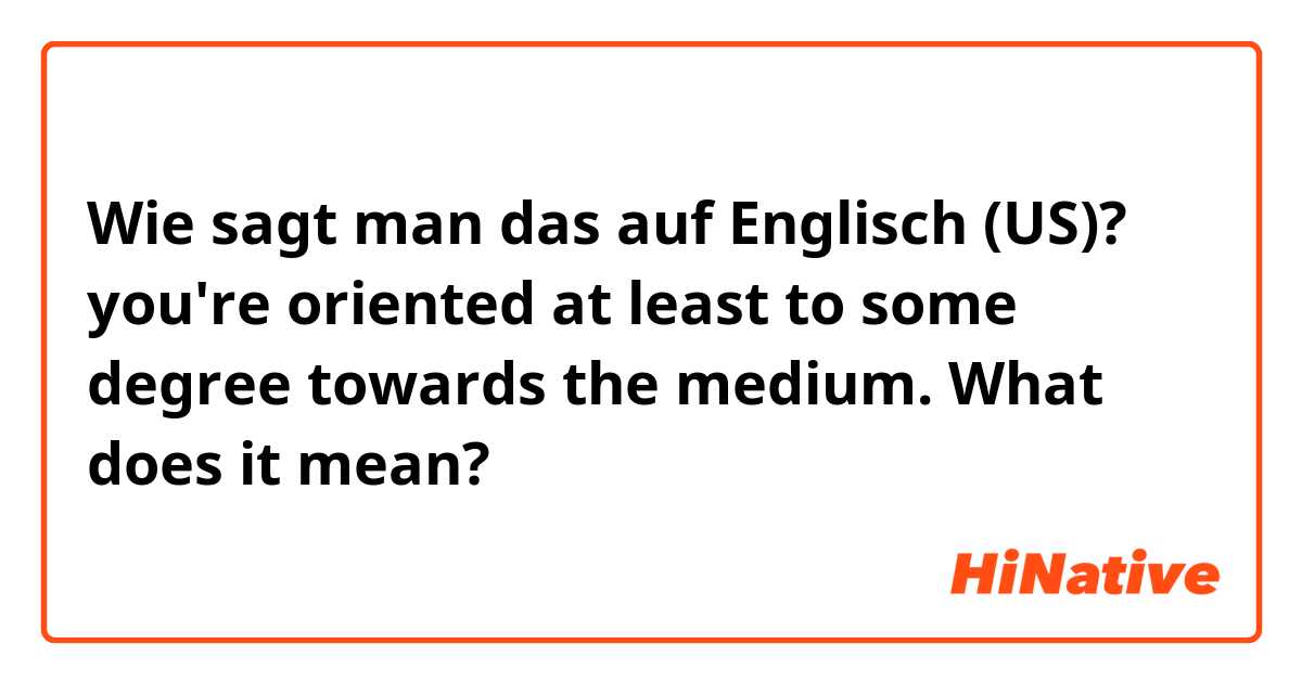 Wie sagt man das auf Englisch (US)? you're oriented at least to some degree towards the medium. What does it mean?