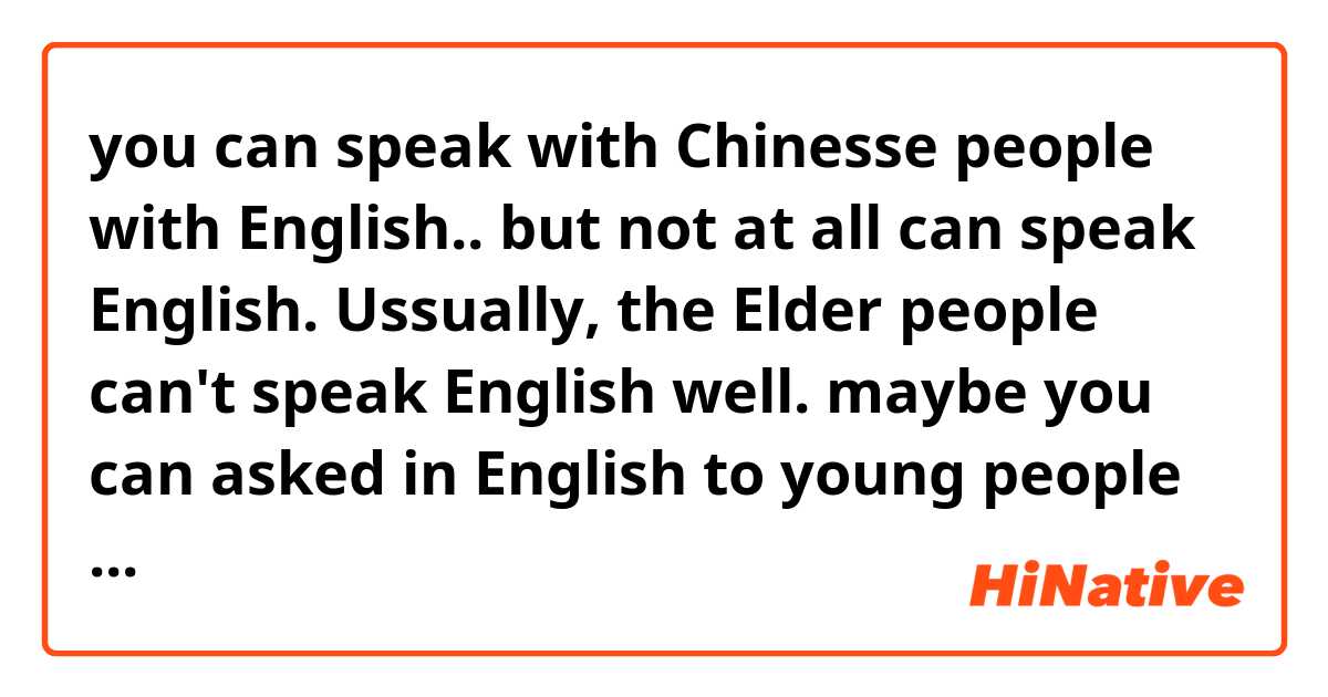 you can speak with Chinesse people with English.. but not at all can speak English. Ussually, the Elder people can't speak English well. maybe you can asked in English to young people of there.

does this sound natural?