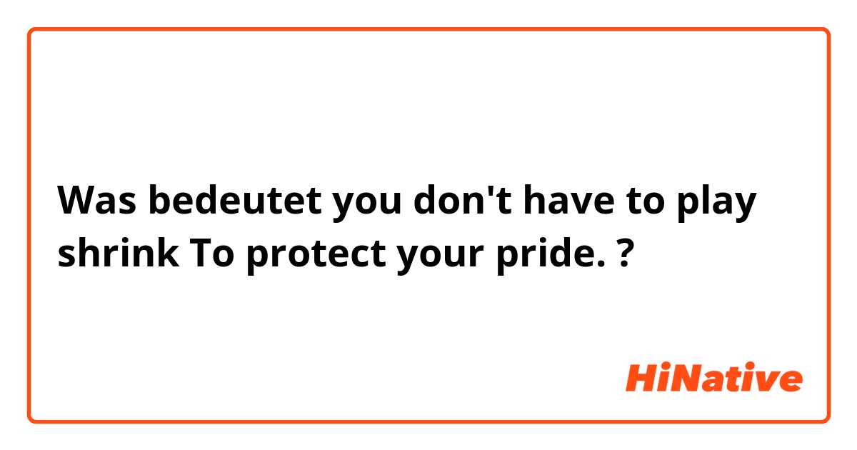 Was bedeutet you don't have to play shrink To protect your pride.?