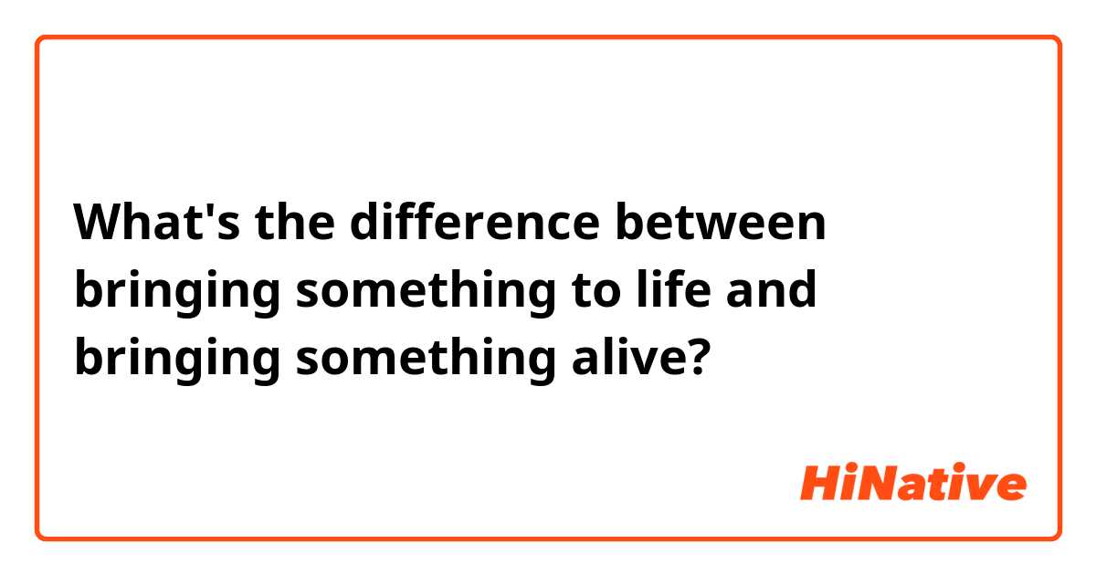 What's the difference between bringing something to life and bringing something alive?