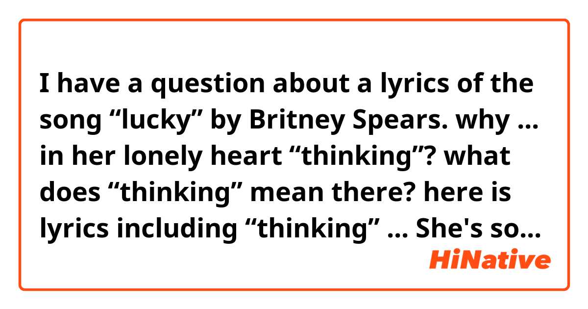 I have a question about a lyrics of the song “lucky” by Britney Spears. 

why  ... in her lonely heart “thinking”?
what does “thinking” mean there?

here is lyrics including “thinking”
...
She's so lucky, she's a star 
But she cry, cry, cries in her lonely heart, thinking
If there's nothing missing in my life
Then why do these tears come at night? ...