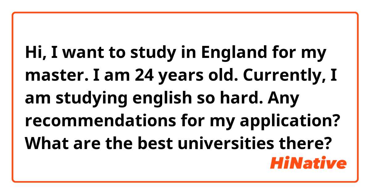 Hi, I want to study in England for my master. I am 24 years old. Currently, I am studying english so hard. Any recommendations for my application? What are the best universities there?