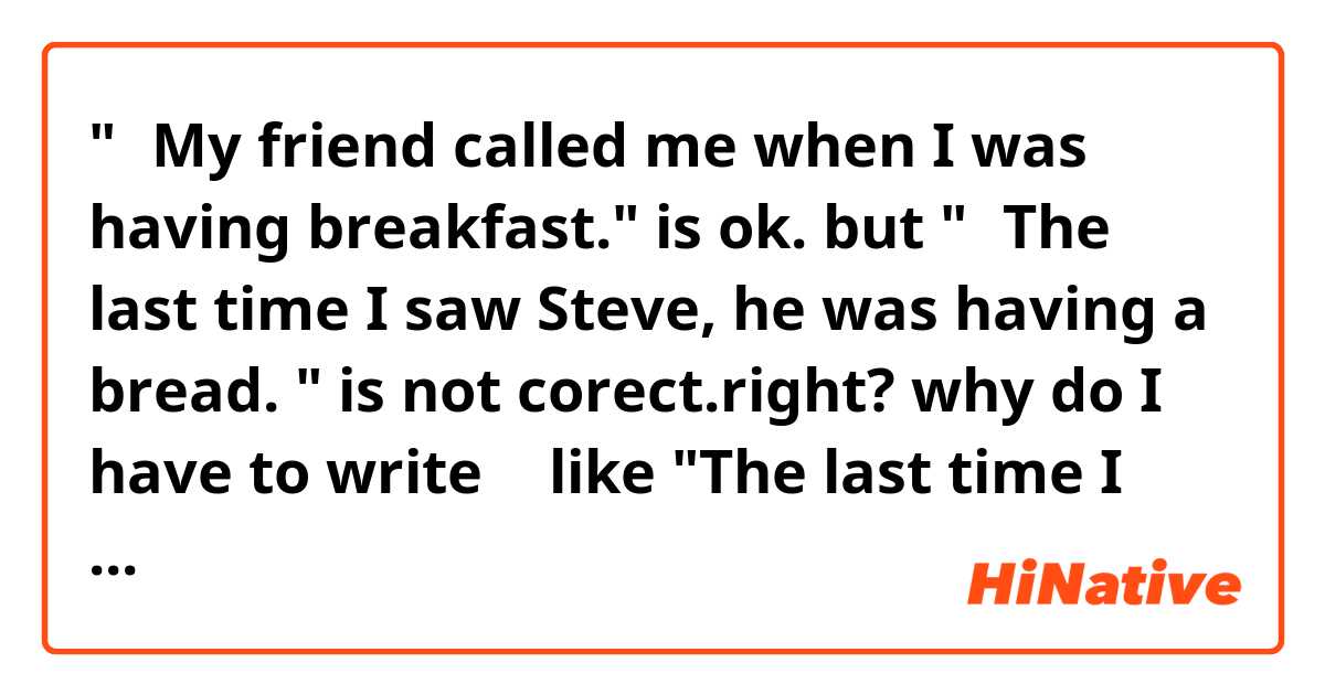 "①My friend called me when I was having breakfast." is ok.

but "②The last time I saw Steve, he was having a bread. " is not corect.right?

why do I have to write ② like "The last time I saw Steve, he had a bread"？
