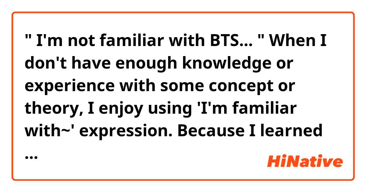 " I'm not familiar with BTS... "

When  I don't have enough knowledge or experience with some concept or theory,
I enjoy using 'I'm familiar with~' expression.

Because I learned English by books, I have seen " I'm familiar with ~ " expression many times 
in books as below:

" I'm not familiar with biochemistry "
" I'm familiar with the concept of UNIX "
etc...

But   does  " I'm not familiar with BTS... "  sounds OK, either ?
Because BTS is human, I'm afraid that it sounds like I'm against BTS or I have some bad emotion or relationship against BTS..

But what I want to say is  just I don't know about BTS enough...





