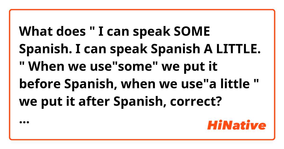 What does " I can speak SOME Spanish. I can speak Spanish A LITTLE. " When we use"some" we put it before Spanish, when we use"a little " we put it after Spanish, correct? mean?