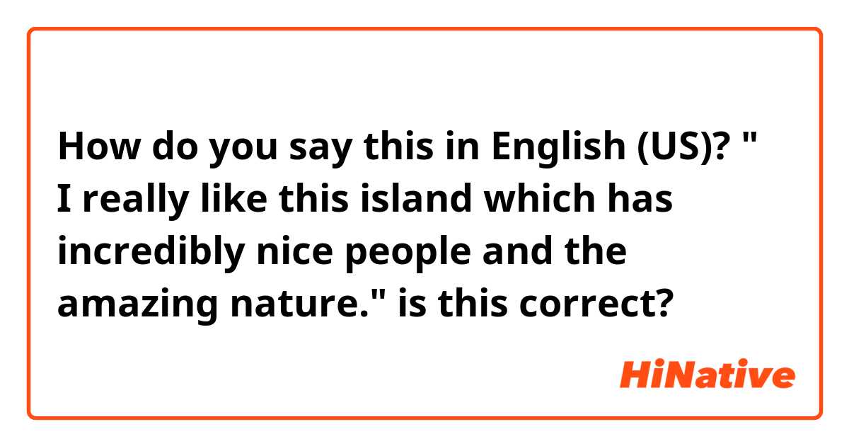 How do you say this in English (US)? " I really like this island which has incredibly nice people and the amazing nature."
is this correct?
