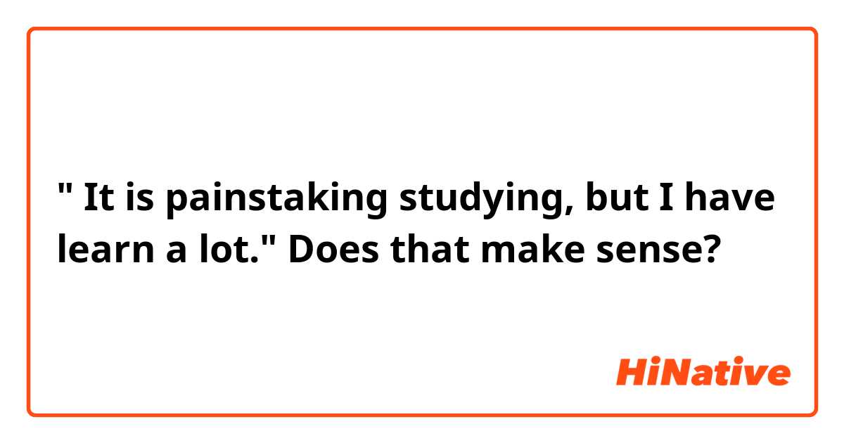 " It  is painstaking studying,  but I have learn a lot."

Does that make sense?