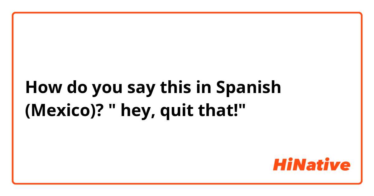 How do you say this in Spanish (Mexico)? " hey, quit that!"