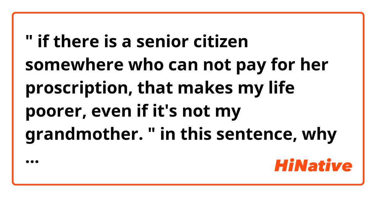 " if there is a senior citizen somewhere who can not pay for her proscription, that makes my life poorer, even if it's not my grandmother. " in this sentence, why does the author use "it's not my... "instead of "she is not..."