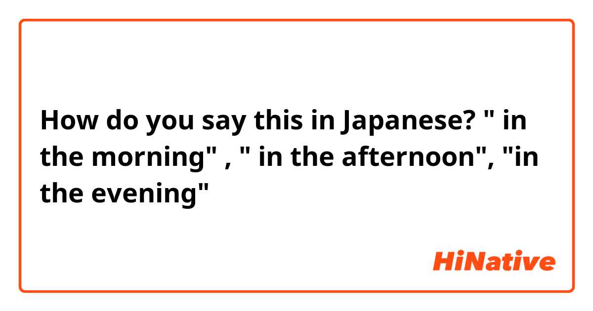 How do you say this in Japanese? " in the morning" , " in the afternoon", "in the evening"