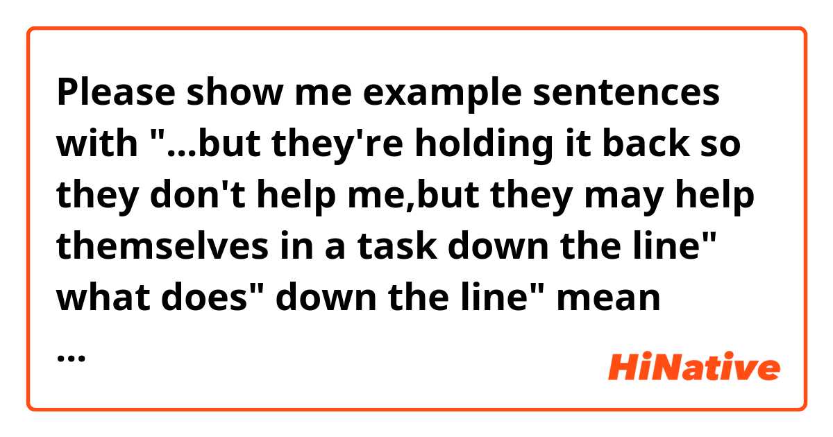 Please show me example sentences with  "...but they're holding it back so they don't help me,but they may help themselves in a task down the line"  
what does" down the line" mean specifically in this context? I would appreciate it if you can give me example sentences..