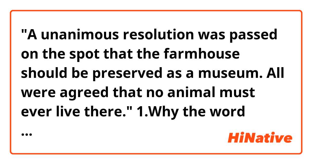 "A unanimous resolution was passed on the spot that the farmhouse should be preserved as a museum. All were agreed that no animal must ever live there."
1.Why the word "agree" was used as " were agreed" ?
2.What does the word "must" mean in this sentence?

Thank you.^^