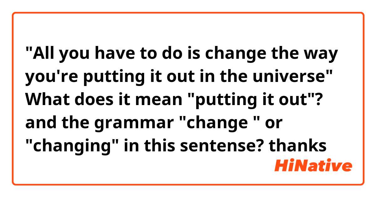 "All you have to do is change the way you're putting it out in the universe"
What does it mean "putting it out"? 
and the grammar "change " or "changing" in this sentense? 
thanks