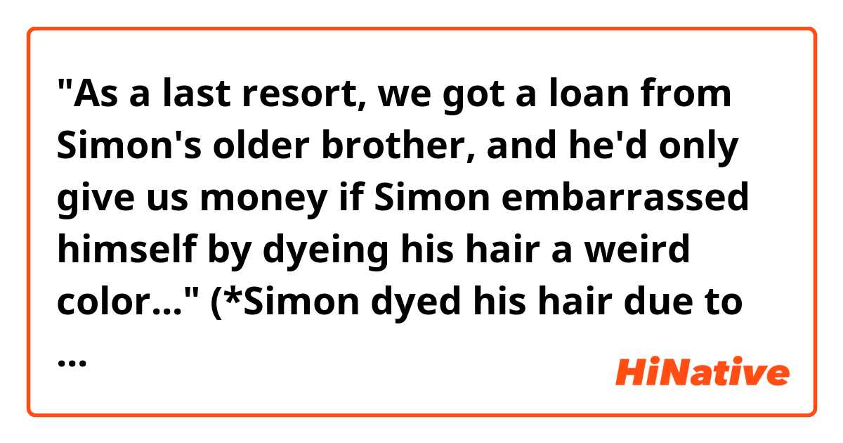 "As a last resort, we got a loan from Simon's older brother, and he'd only give us money if Simon embarrassed himself by dyeing his hair a weird color..."
(*Simon dyed his hair due to the condition of his brother.)

What's the tense of that sentence "he'd only give us money if Simon embarrassed himself ~~" ??
Is it past tense? or present tense? or both of these are possible?