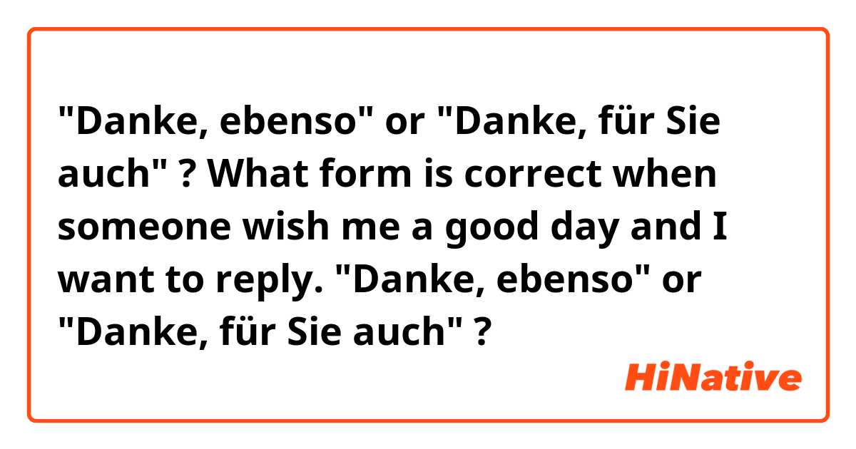 "Danke, ebenso" or  "Danke, für Sie auch" ?

What form is correct when someone wish me a good day and I want to reply.
"Danke, ebenso" or  "Danke, für Sie auch" ?