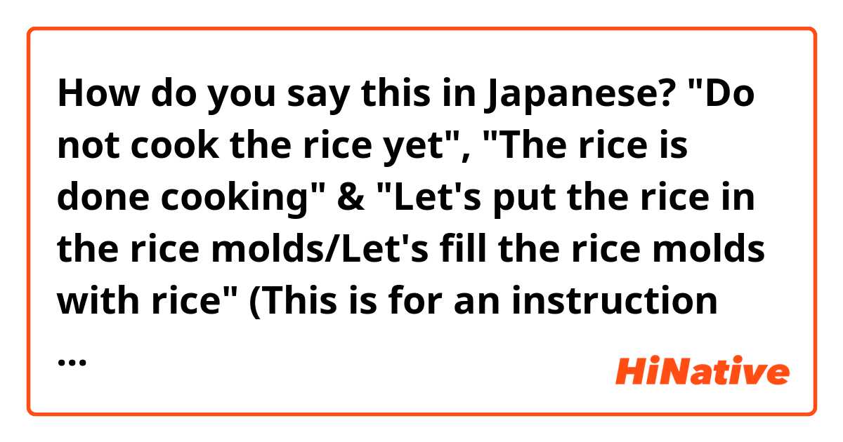 How do you say this in Japanese? "Do not cook the rice yet", "The rice is done cooking" & "Let's put the rice in the rice molds/Let's fill the rice molds with rice" (This is for an instruction cooking video)