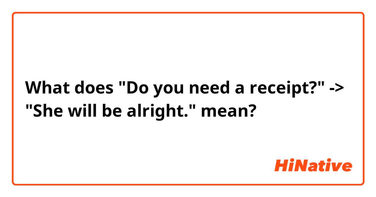 What does "Do you need a receipt?" -> "She will be alright."  mean?