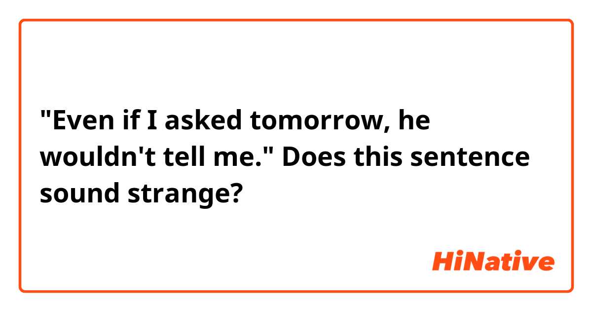"Even if I asked tomorrow, he wouldn't tell me."

Does this sentence sound strange?