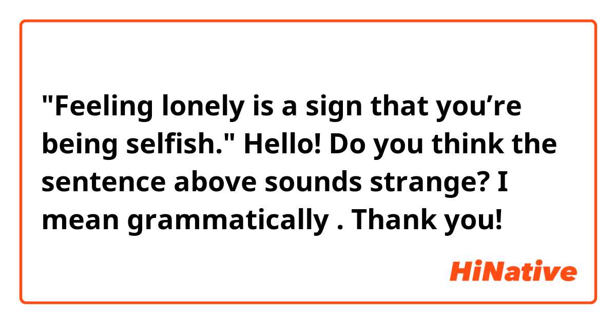 "Feeling lonely is a sign that you’re being selfish."

Hello! Do you think the sentence above sounds strange? I mean grammatically . Thank you! 